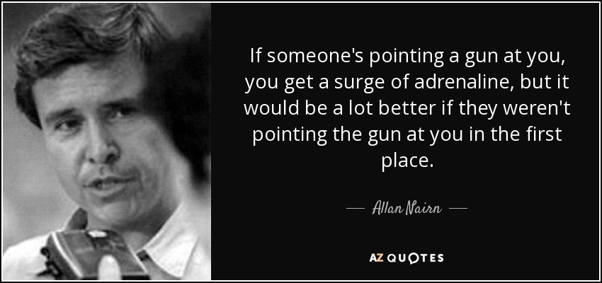 If someone's pointing a gun at you, you get a surge of adrenaline, but it would be a lot better if they weren't pointing the gun at you in the first place. - Allan Nairn