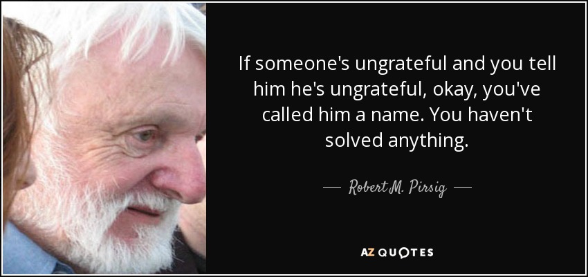 If someone's ungrateful and you tell him he's ungrateful, okay, you've called him a name. You haven't solved anything. - Robert M. Pirsig