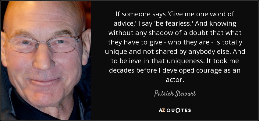If someone says 'Give me one word of advice,' I say 'be fearless.' And knowing without any shadow of a doubt that what they have to give - who they are - is totally unique and not shared by anybody else. And to believe in that uniqueness. It took me decades before I developed courage as an actor. - Patrick Stewart