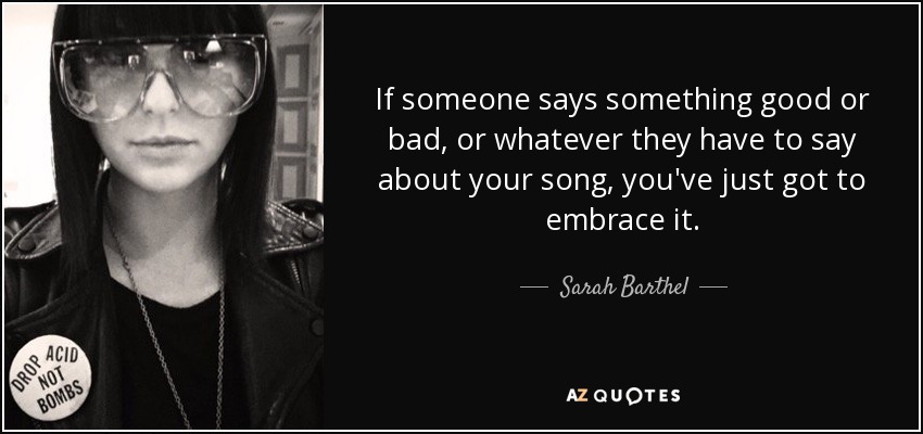 If someone says something good or bad, or whatever they have to say about your song, you've just got to embrace it. - Sarah Barthel