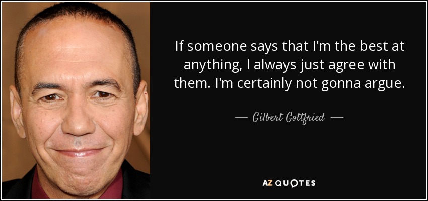 If someone says that I'm the best at anything, I always just agree with them. I'm certainly not gonna argue. - Gilbert Gottfried