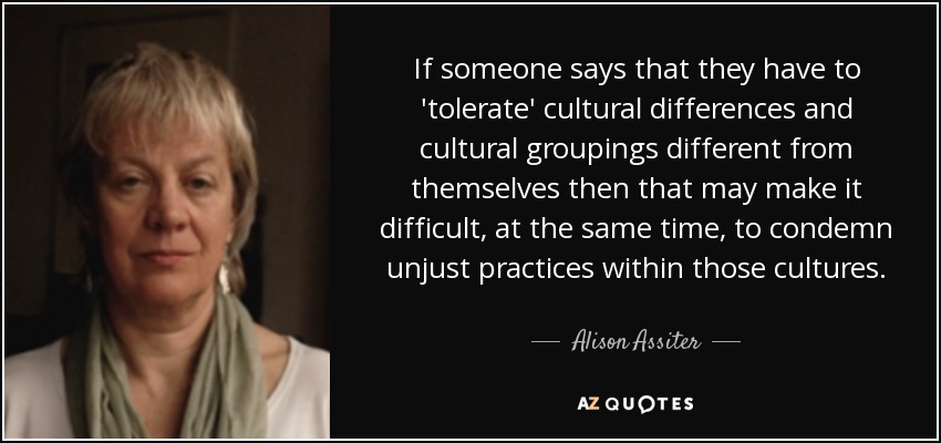 If someone says that they have to 'tolerate' cultural differences and cultural groupings different from themselves then that may make it difficult, at the same time, to condemn unjust practices within those cultures. - Alison Assiter