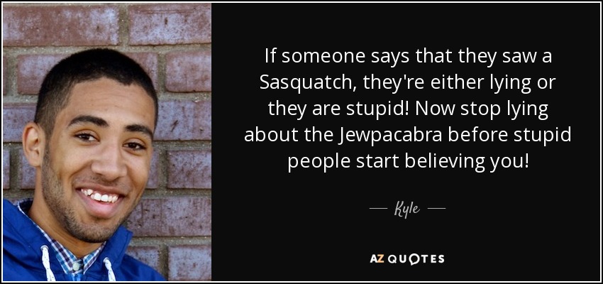 If someone says that they saw a Sasquatch, they're either lying or they are stupid! Now stop lying about the Jewpacabra before stupid people start believing you! - Kyle