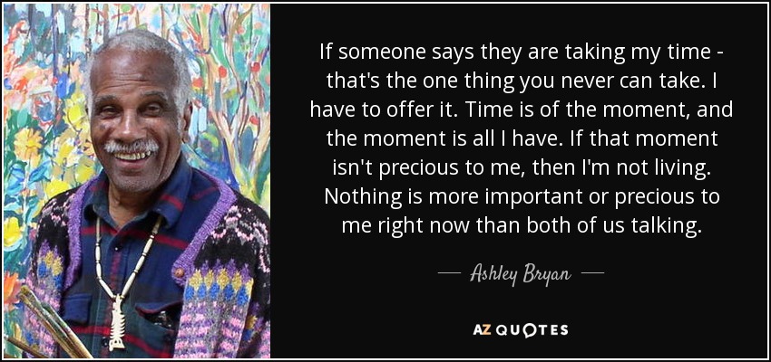 If someone says they are taking my time - that's the one thing you never can take. I have to offer it. Time is of the moment, and the moment is all I have. If that moment isn't precious to me, then I'm not living. Nothing is more important or precious to me right now than both of us talking. - Ashley Bryan