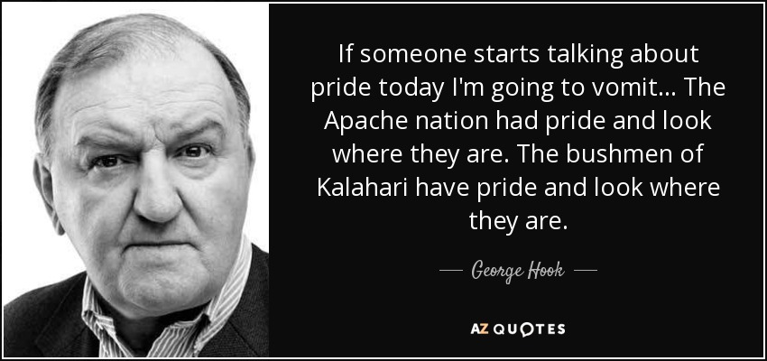 If someone starts talking about pride today I'm going to vomit... The Apache nation had pride and look where they are. The bushmen of Kalahari have pride and look where they are. - George Hook