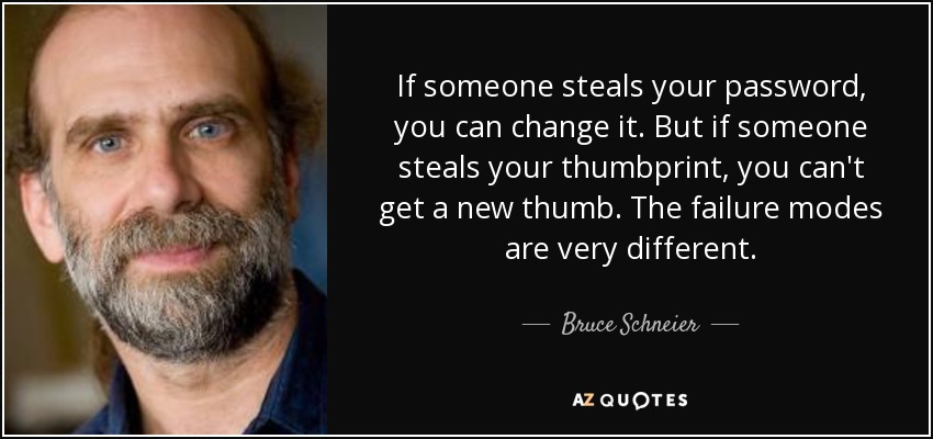 If someone steals your password, you can change it. But if someone steals your thumbprint, you can't get a new thumb. The failure modes are very different. - Bruce Schneier