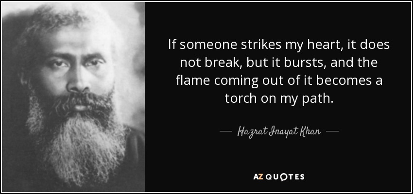 If someone strikes my heart, it does not break, but it bursts, and the flame coming out of it becomes a torch on my path. - Hazrat Inayat Khan