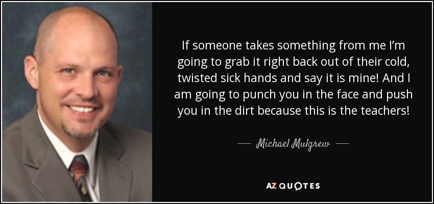 If someone takes something from me I’m going to grab it right back out of their cold, twisted sick hands and say it is mine! And I am going to punch you in the face and push you in the dirt because this is the teachers! These are our tools and you sick people need to deal with us and the children we teach. - Michael Mulgrew