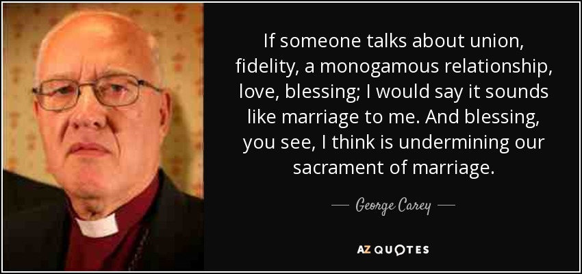 If someone talks about union, fidelity, a monogamous relationship, love, blessing; I would say it sounds like marriage to me. And blessing, you see, I think is undermining our sacrament of marriage. - George Carey
