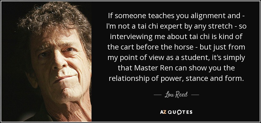 If someone teaches you alignment and - I'm not a tai chi expert by any stretch - so interviewing me about tai chi is kind of the cart before the horse - but just from my point of view as a student, it's simply that Master Ren can show you the relationship of power, stance and form. - Lou Reed