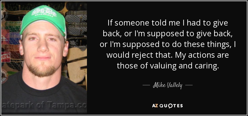 If someone told me I had to give back, or I'm supposed to give back, or I'm supposed to do these things, I would reject that. My actions are those of valuing and caring. - Mike Vallely