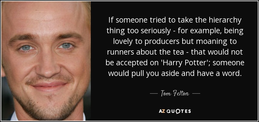 If someone tried to take the hierarchy thing too seriously - for example, being lovely to producers but moaning to runners about the tea - that would not be accepted on 'Harry Potter'; someone would pull you aside and have a word. - Tom Felton