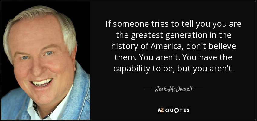 If someone tries to tell you you are the greatest generation in the history of America, don't believe them. You aren't. You have the capability to be, but you aren't. - Josh McDowell