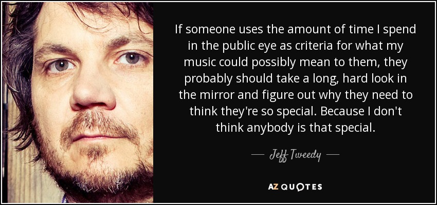 If someone uses the amount of time I spend in the public eye as criteria for what my music could possibly mean to them, they probably should take a long, hard look in the mirror and figure out why they need to think they're so special. Because I don't think anybody is that special. - Jeff Tweedy