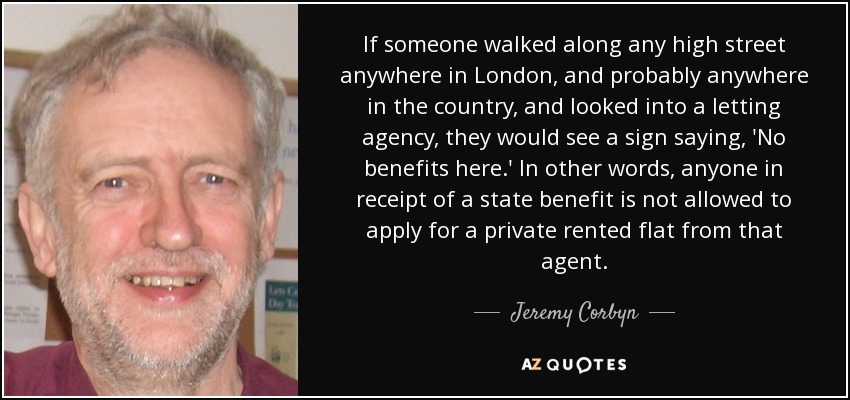 If someone walked along any high street anywhere in London, and probably anywhere in the country, and looked into a letting agency, they would see a sign saying, 'No benefits here.' In other words, anyone in receipt of a state benefit is not allowed to apply for a private rented flat from that agent. - Jeremy Corbyn