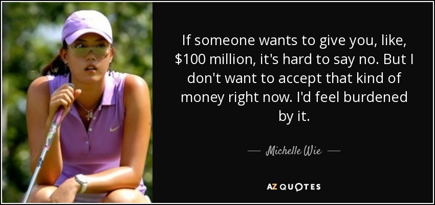 If someone wants to give you, like, $100 million, it's hard to say no. But I don't want to accept that kind of money right now. I'd feel burdened by it. - Michelle Wie