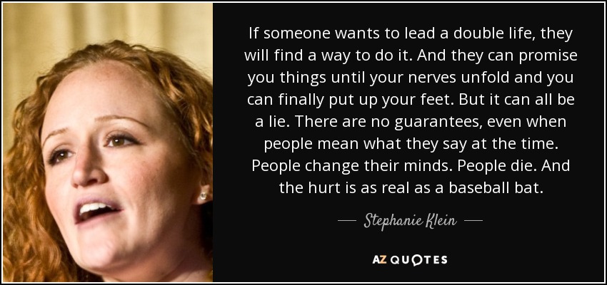 If someone wants to lead a double life, they will find a way to do it. And they can promise you things until your nerves unfold and you can finally put up your feet. But it can all be a lie. There are no guarantees, even when people mean what they say at the time. People change their minds. People die. And the hurt is as real as a baseball bat. - Stephanie Klein