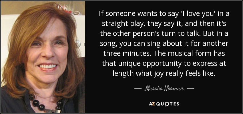 If someone wants to say 'I love you' in a straight play, they say it, and then it's the other person's turn to talk. But in a song, you can sing about it for another three minutes. The musical form has that unique opportunity to express at length what joy really feels like. - Marsha Norman