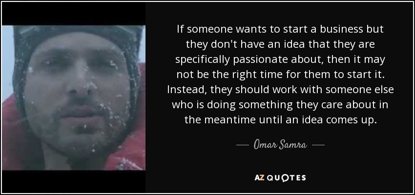 If someone wants to start a business but they don't have an idea that they are specifically passionate about, then it may not be the right time for them to start it. Instead, they should work with someone else who is doing something they care about in the meantime until an idea comes up. - Omar Samra