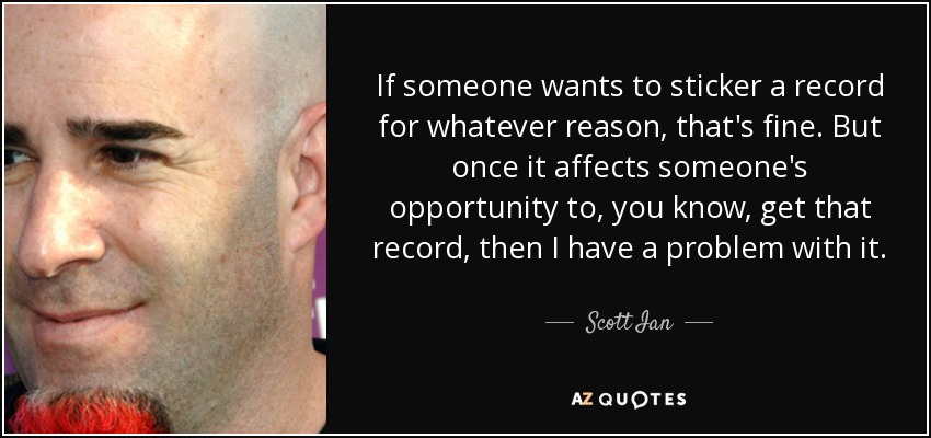 If someone wants to sticker a record for whatever reason, that's fine. But once it affects someone's opportunity to, you know, get that record, then I have a problem with it. - Scott Ian