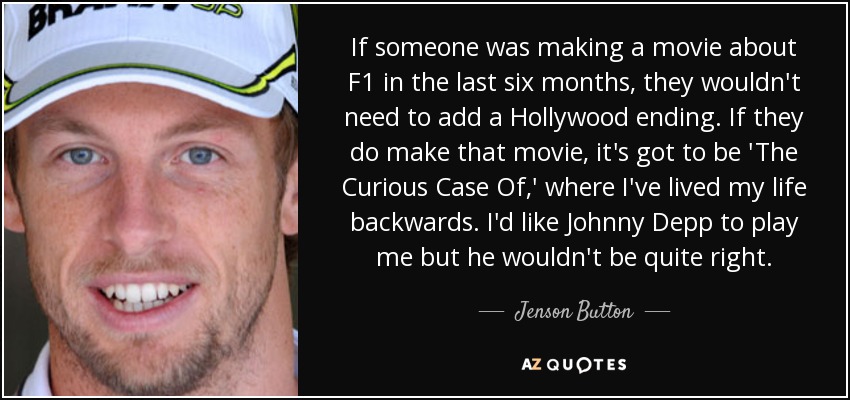 If someone was making a movie about F1 in the last six months, they wouldn't need to add a Hollywood ending. If they do make that movie, it's got to be 'The Curious Case Of ,' where I've lived my life backwards. I'd like Johnny Depp to play me but he wouldn't be quite right. - Jenson Button