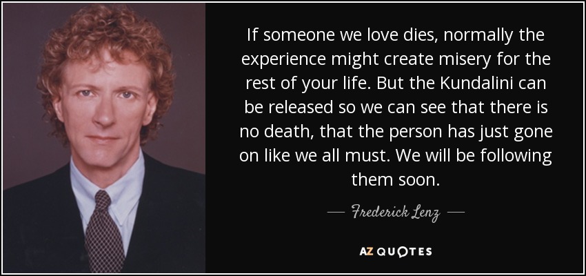 If someone we love dies, normally the experience might create misery for the rest of your life. But the Kundalini can be released so we can see that there is no death, that the person has just gone on like we all must. We will be following them soon. - Frederick Lenz