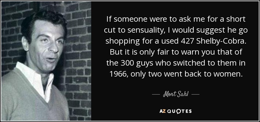 If someone were to ask me for a short cut to sensuality, I would suggest he go shopping for a used 427 Shelby-Cobra. But it is only fair to warn you that of the 300 guys who switched to them in 1966, only two went back to women. - Mort Sahl