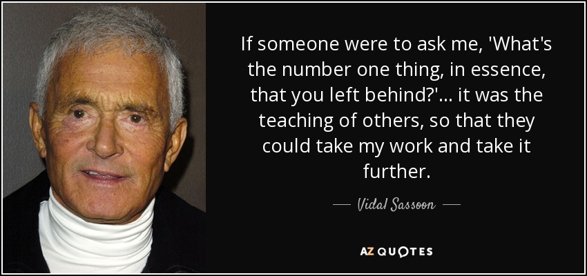 If someone were to ask me, 'What's the number one thing, in essence, that you left behind?'... it was the teaching of others, so that they could take my work and take it further. - Vidal Sassoon