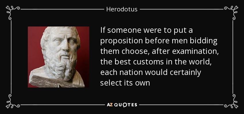 If someone were to put a proposition before men bidding them choose, after examination, the best customs in the world, each nation would certainly select its own - Herodotus