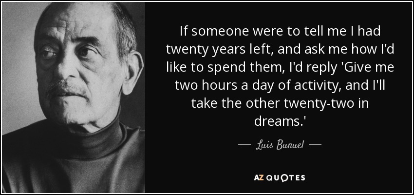 If someone were to tell me I had twenty years left, and ask me how I'd like to spend them, I'd reply 'Give me two hours a day of activity, and I'll take the other twenty-two in dreams.' - Luis Bunuel