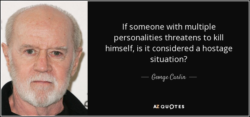 If someone with multiple personalities threatens to kill himself, is it considered a hostage situation? - George Carlin