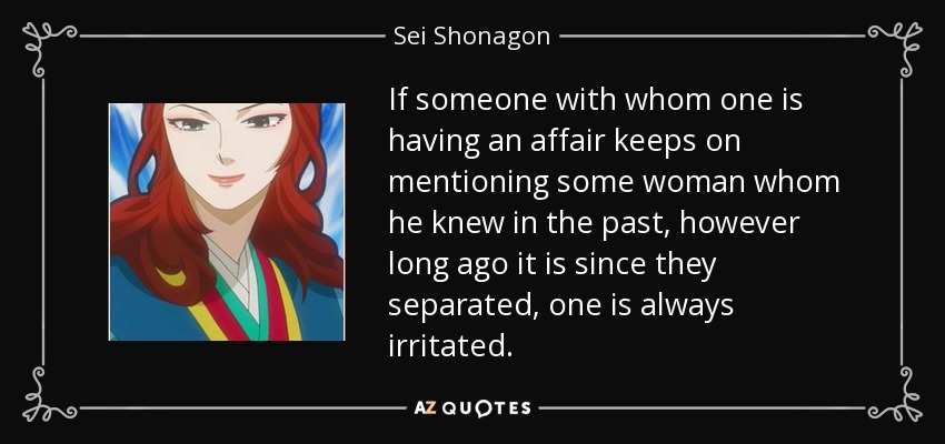 If someone with whom one is having an affair keeps on mentioning some woman whom he knew in the past, however long ago it is since they separated, one is always irritated. - Sei Shonagon