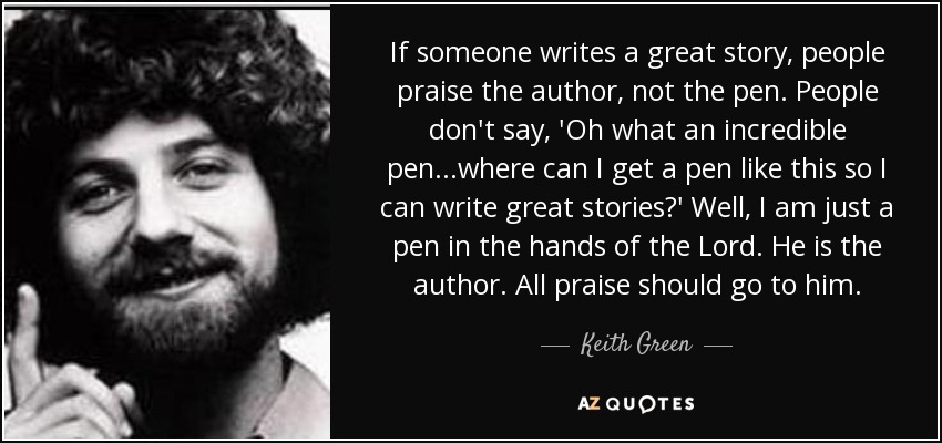 If someone writes a great story, people praise the author, not the pen. People don't say, 'Oh what an incredible pen...where can I get a pen like this so I can write great stories?' Well, I am just a pen in the hands of the Lord. He is the author. All praise should go to him. - Keith Green