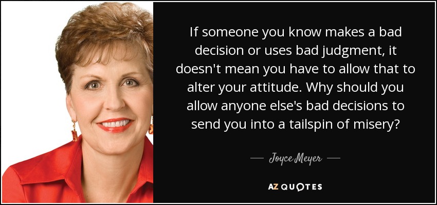 If someone you know makes a bad decision or uses bad judgment, it doesn't mean you have to allow that to alter your attitude. Why should you allow anyone else's bad decisions to send you into a tailspin of misery? - Joyce Meyer