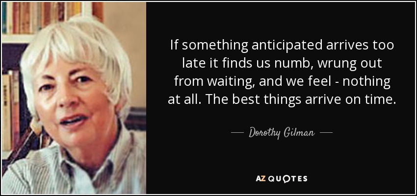 If something anticipated arrives too late it finds us numb, wrung out from waiting, and we feel - nothing at all. The best things arrive on time. - Dorothy Gilman