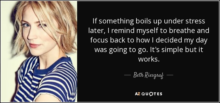 If something boils up under stress later, I remind myself to breathe and focus back to how I decided my day was going to go. It's simple but it works. - Beth Riesgraf