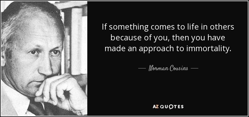 If something comes to life in others because of you, then you have made an approach to immortality. - Norman Cousins