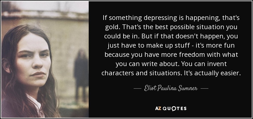 If something depressing is happening, that's gold. That's the best possible situation you could be in. But if that doesn't happen, you just have to make up stuff - it's more fun because you have more freedom with what you can write about. You can invent characters and situations. It's actually easier. - Eliot Paulina Sumner