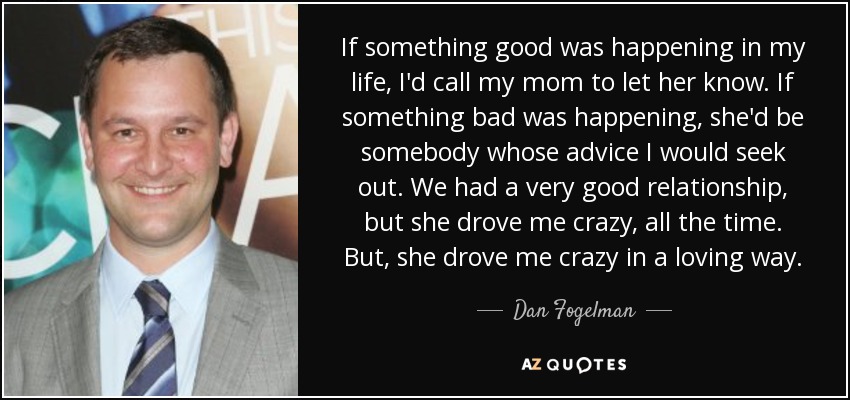 If something good was happening in my life, I'd call my mom to let her know. If something bad was happening, she'd be somebody whose advice I would seek out. We had a very good relationship, but she drove me crazy, all the time. But, she drove me crazy in a loving way. - Dan Fogelman