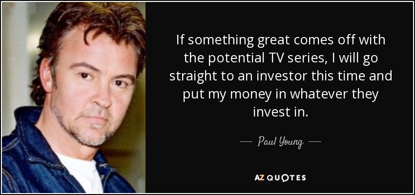 If something great comes off with the potential TV series, I will go straight to an investor this time and put my money in whatever they invest in. - Paul Young