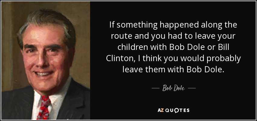 If something happened along the route and you had to leave your children with Bob Dole or Bill Clinton, I think you would probably leave them with Bob Dole. - Bob Dole