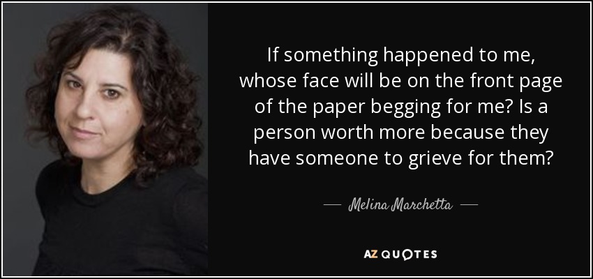 If something happened to me, whose face will be on the front page of the paper begging for me? Is a person worth more because they have someone to grieve for them? - Melina Marchetta