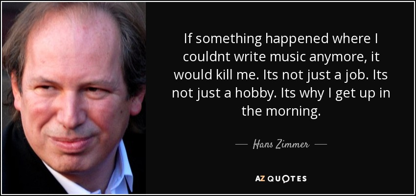 If something happened where I couldnt write music anymore, it would kill me. Its not just a job. Its not just a hobby. Its why I get up in the morning. - Hans Zimmer