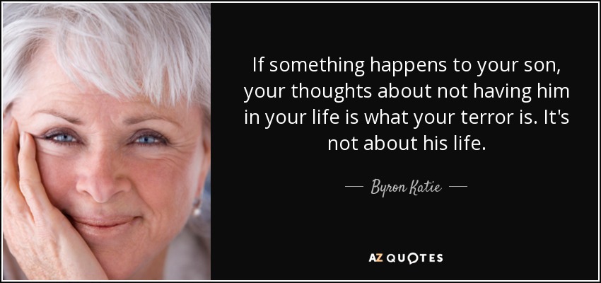 If something happens to your son, your thoughts about not having him in your life is what your terror is. It's not about his life. - Byron Katie
