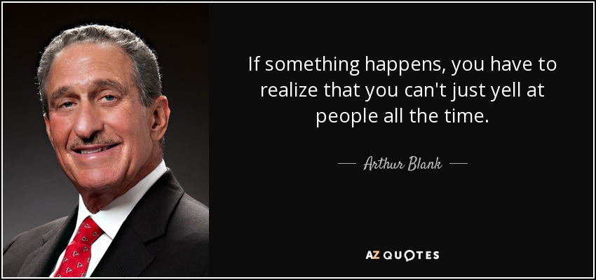 If something happens, you have to realize that you can't just yell at people all the time. - Arthur Blank