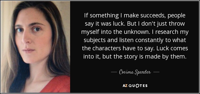 If something I make succeeds, people say it was luck. But I don't just throw myself into the unknown. I research my subjects and listen constantly to what the characters have to say. Luck comes into it, but the story is made by them. - Cosima Spender