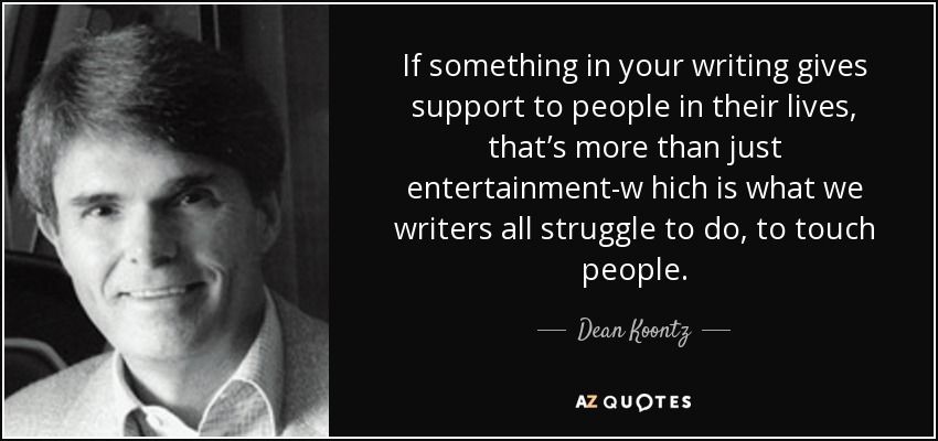 If something in your writing gives support to people in their lives, that’s more than just entertainment-w hich is what we writers all struggle to do, to touch people. - Dean Koontz