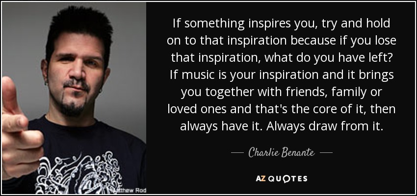 If something inspires you, try and hold on to that inspiration because if you lose that inspiration, what do you have left? If music is your inspiration and it brings you together with friends, family or loved ones and that's the core of it, then always have it. Always draw from it. - Charlie Benante