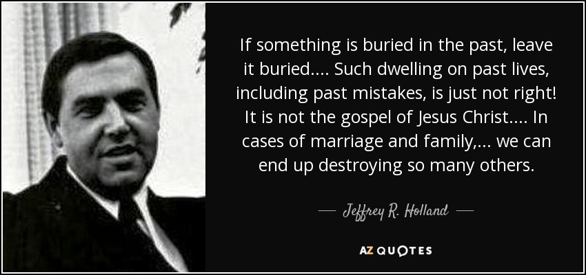 If something is buried in the past, leave it buried. . . . Such dwelling on past lives, including past mistakes, is just not right! It is not the gospel of Jesus Christ. . . . In cases of marriage and family, . . . we can end up destroying so many others. - Jeffrey R. Holland