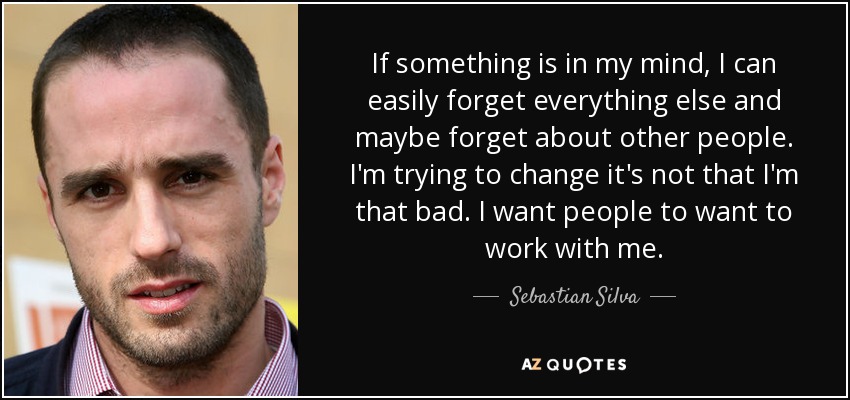 If something is in my mind, I can easily forget everything else and maybe forget about other people. I'm trying to change it's not that I'm that bad. I want people to want to work with me. - Sebastian Silva